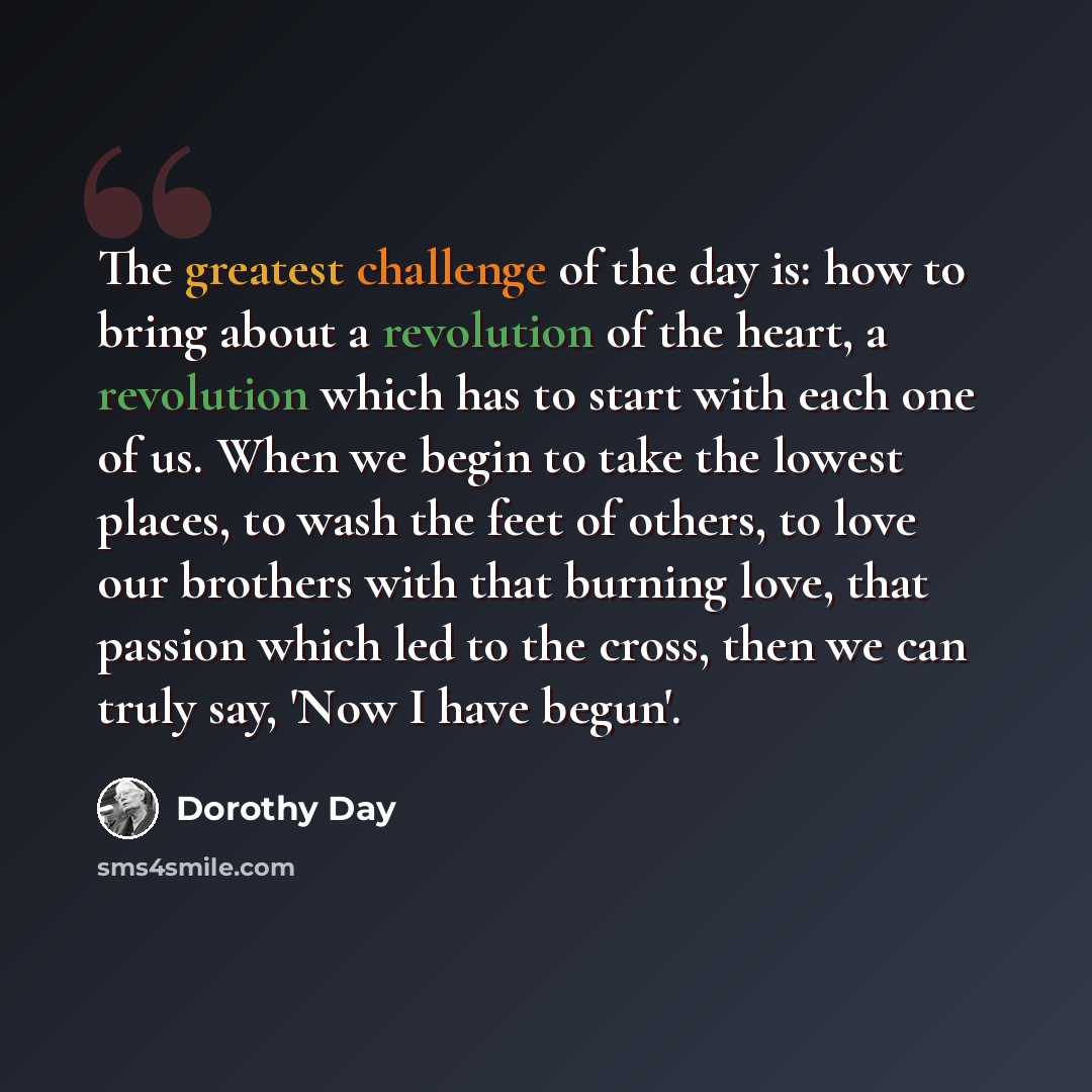 “The greatest challenge of the day is: how to bring about a revolution of the heart, a revolution which has to start with each one of us. When we begin to take the lowest places, to wash the feet of others, to love our brothers with that burning love, that passion which led to the cross, then we…” quote by Dorothy Day