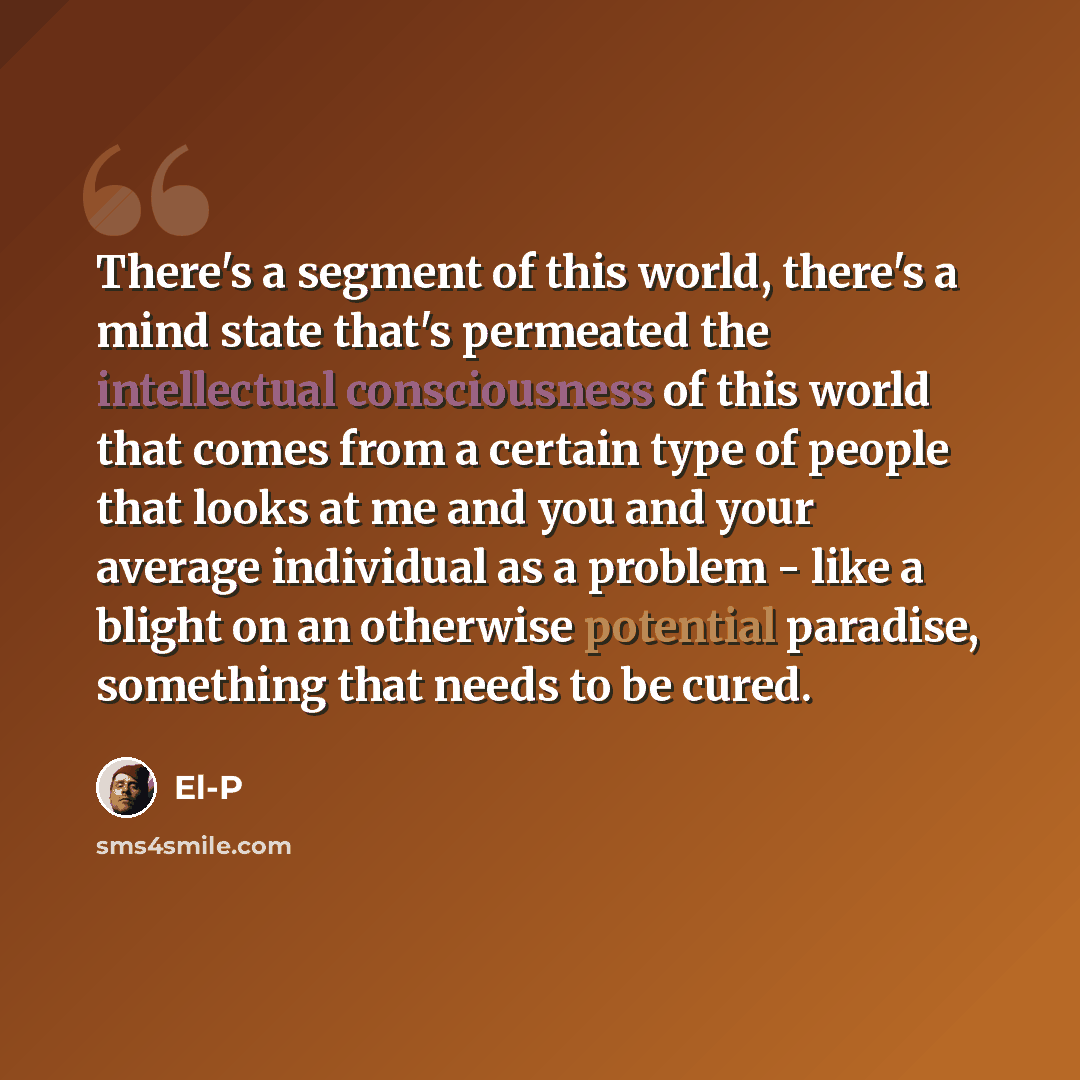 “There's a segment of this world, there's a mind state that's permeated the intellectual consciousness of this world that comes from a certain type of people that looks at me and you and your average individual as a problem - like a blight on an otherwise potential paradise, something that needs to…” quote by El-P