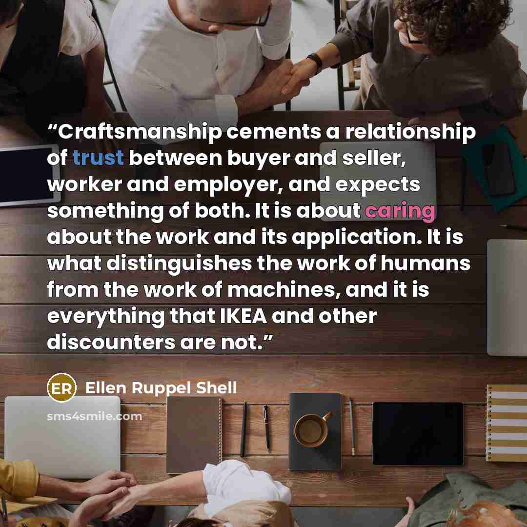 “Craftsmanship cements a relationship of trust between buyer and seller, worker and employer, and expects something of both. It is about caring about the work and its application. It is what distinguishes the work of humans from the work of machines, and it is everything that IKEA and other…” quote by Ellen Ruppel Shell