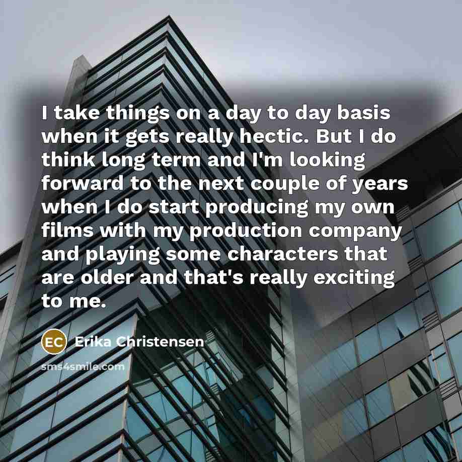 “I take things on a day to day basis when it gets really hectic. But I do think long term and I'm looking forward to the next couple of years when I do start producing my own films with my production company and playing some characters that are older and that's really exciting to me.” quote by Erika Christensen
