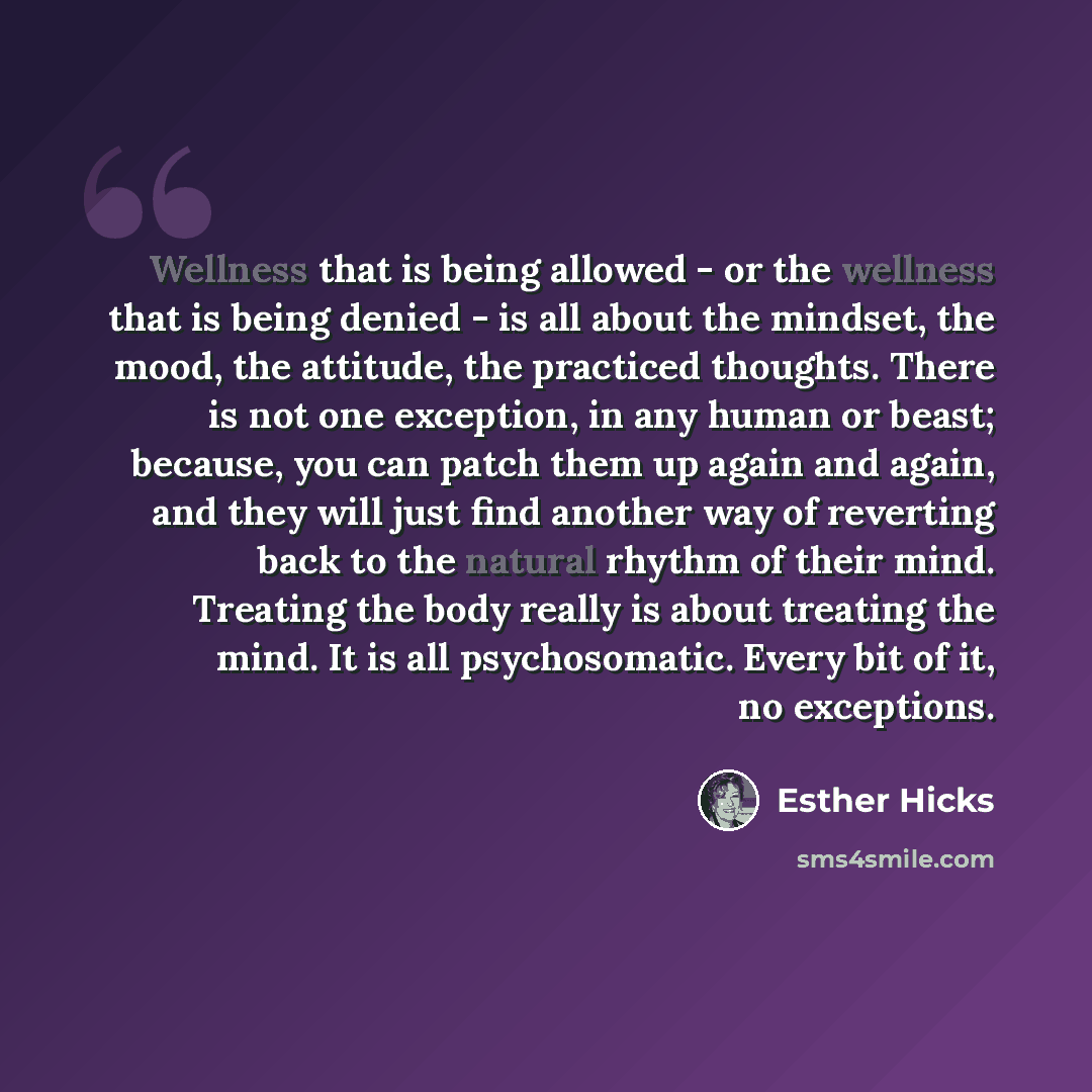 “Wellness that is being allowed - or the wellness that is being denied - is all about the mindset, the mood, the attitude, the practiced thoughts. There is not one exception, in any human or beast; because, you can patch them up again and again, and they will just find another way of reverting back…” quote by Esther Hicks