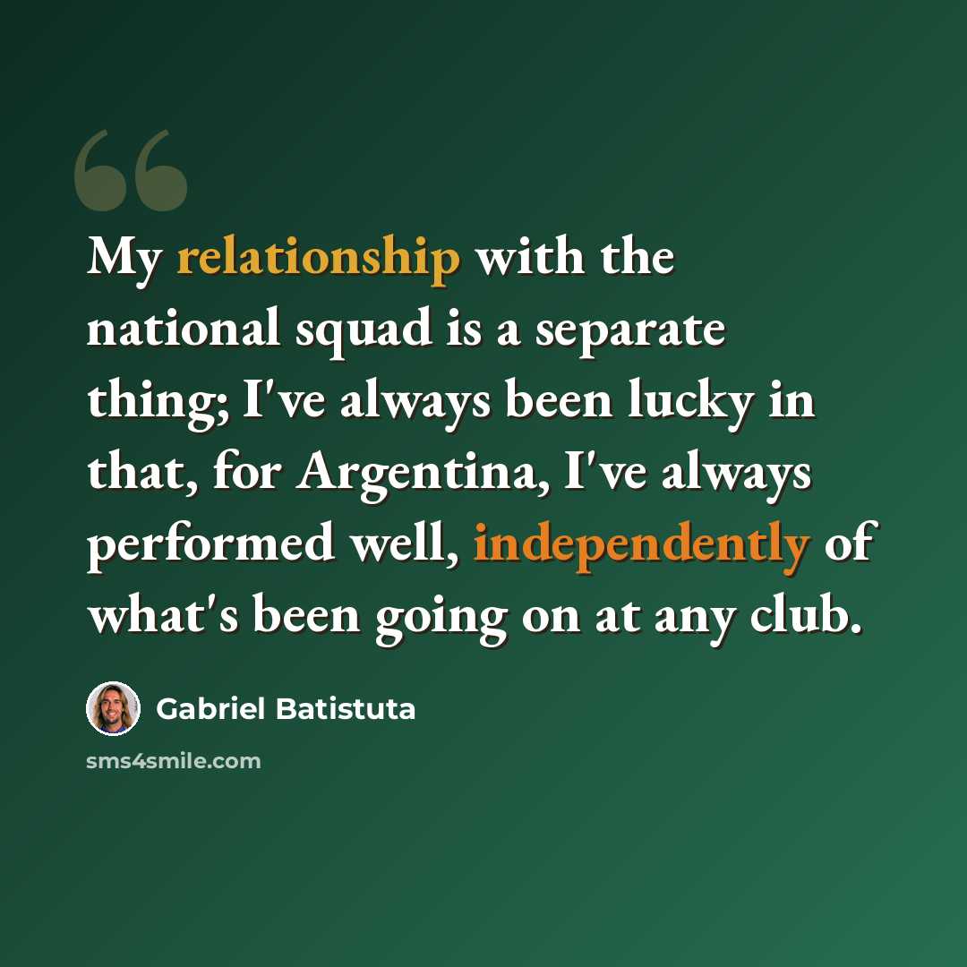 “My relationship with the national squad is a separate thing; I've always been lucky in that, for Argentina, I've always performed well, independently of what's been going on at any club.” quote by Gabriel Batistuta