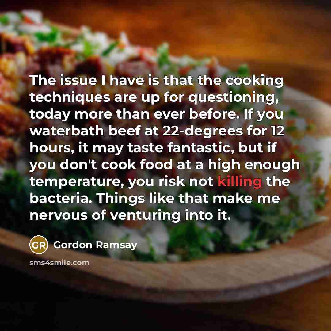 “The issue I have is that the cooking techniques are up for questioning, today more than ever before. If you waterbath beef at 22-degrees for 12 hours, it may taste fantastic, but if you don't cook food at a high enough temperature, you risk not killing the bacteria. Things like that make me…” quote by Gordon Ramsay