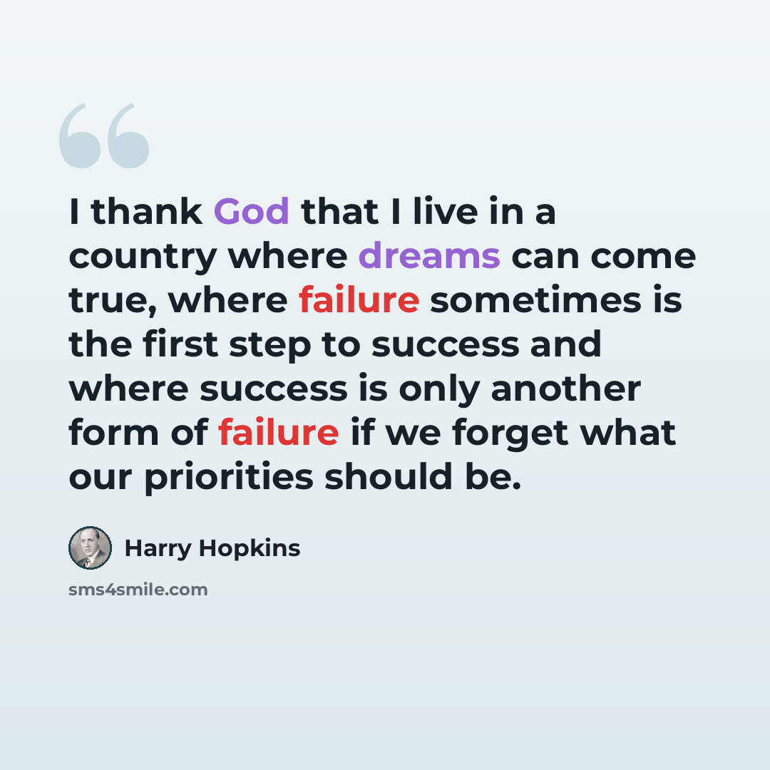 “I thank God that I live in a country where dreams can come true, where failure sometimes is the first step to success and where success is only another form of failure if we forget what our priorities should be.” quote by Harry Hopkins