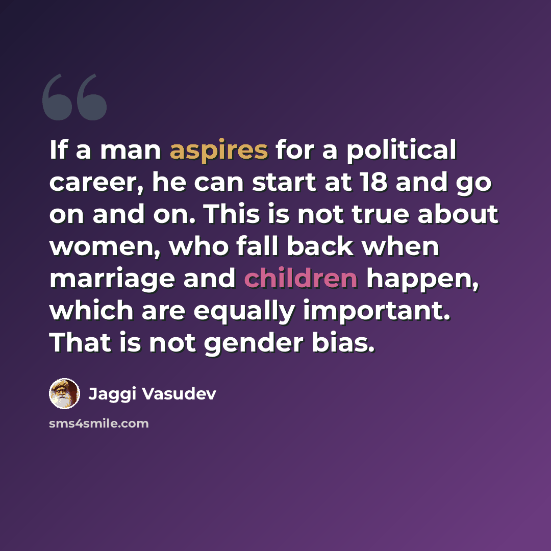 “If a man aspires for a political career, he can start at 18 and go on and on. This is not true about women, who fall back when marriage and children happen, which are equally important. That is not gender bias.” quote by Jaggi Vasudev