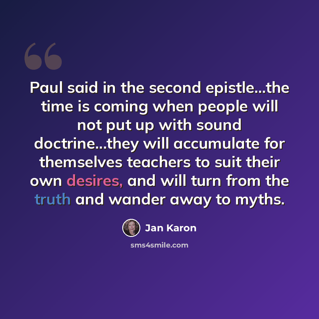“Paul said in the second epistle...the time is coming when people will not put up with sound doctrine...they will accumulate for themselves teachers to suit their own desires, and will turn from the truth and wander away to myths.” quote by Jan Karon