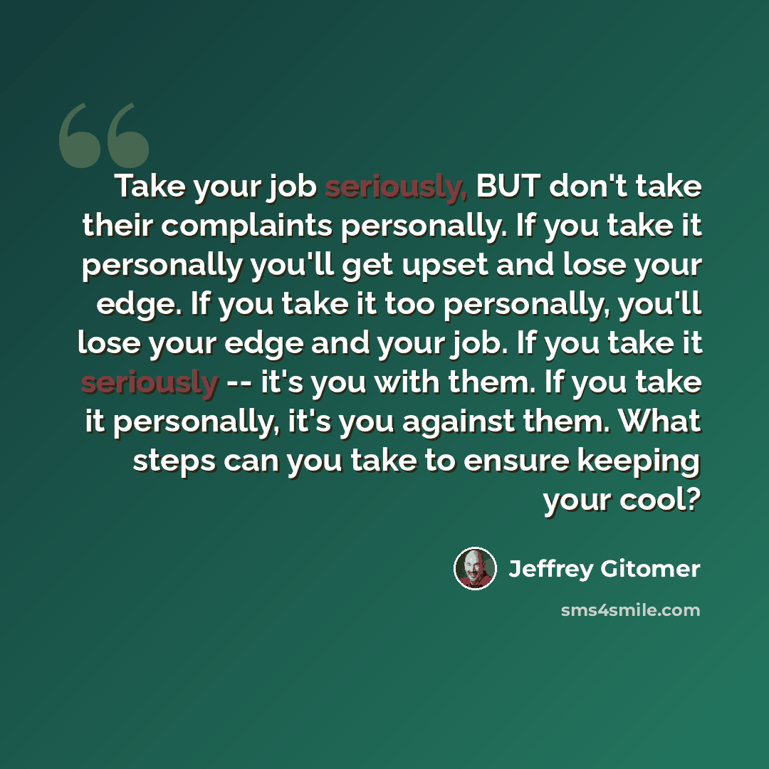 “Take your job seriously, BUT don't take their complaints personally. If you take it personally you'll get upset and lose your edge. If you take it too personally, you'll lose your edge and your job. If you take it seriously -- it's you with them. If you take it personally, it's you against them…” quote by Jeffrey Gitomer