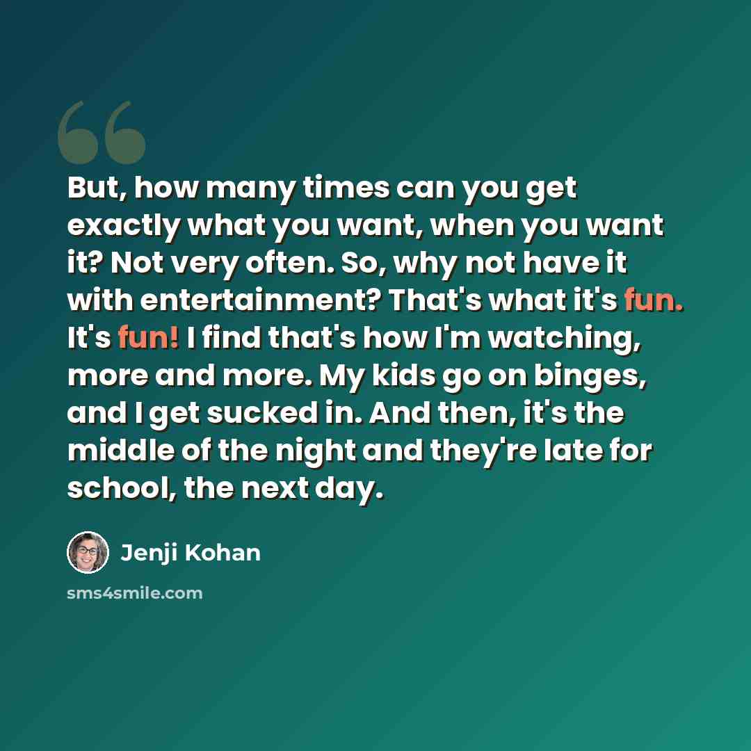 “But, how many times can you get exactly what you want, when you want it? Not very often. So, why not have it with entertainment? That's what it's fun. It's fun! I find that's how I'm watching, more and more. My kids go on binges, and I get sucked in. And then, it's the middle of the night and…” quote by Jenji Kohan