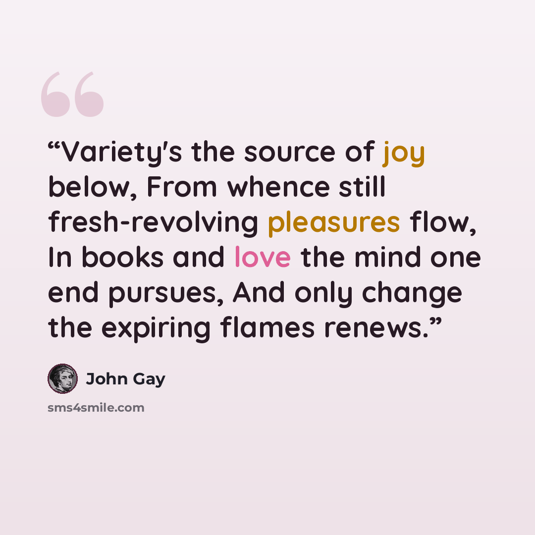 “Variety's the source of joy below, From whence still fresh-revolving pleasures flow, In books and love the mind one end pursues, And only change the expiring flames renews.” quote by John Gay