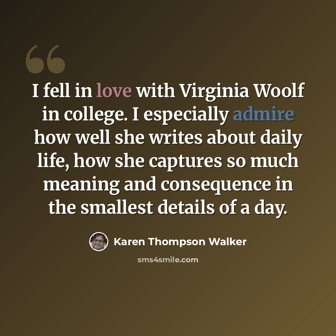 “I fell in love with Virginia Woolf in college. I especially admire how well she writes about daily life, how she captures so much meaning and consequence in the smallest details of a day.” quote by Karen Thompson Walker
