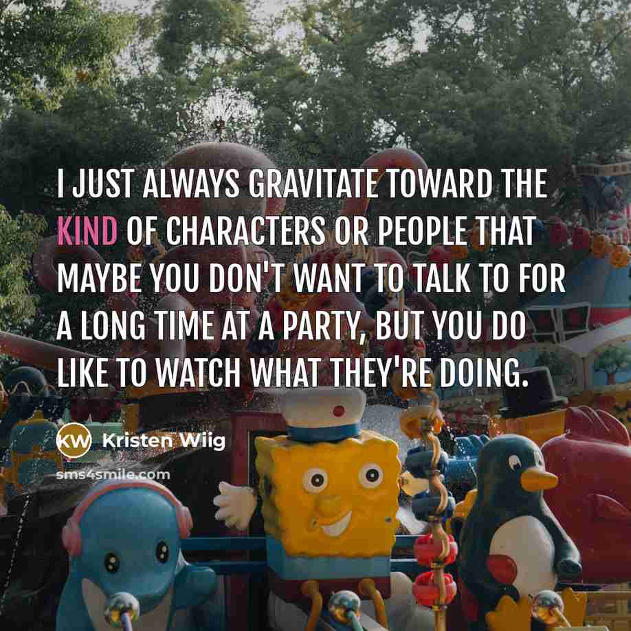 “I just always gravitate toward the kind of characters or people that maybe you don't want to talk to for a long time at a party, but you do like to watch what they're doing.” quote by Kristen Wiig