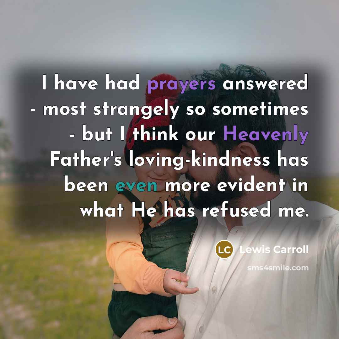 “I have had prayers answered - most strangely so sometimes - but I think our Heavenly Father's loving-kindness has been even more evident in what He has refused me.” quote by Lewis Carroll