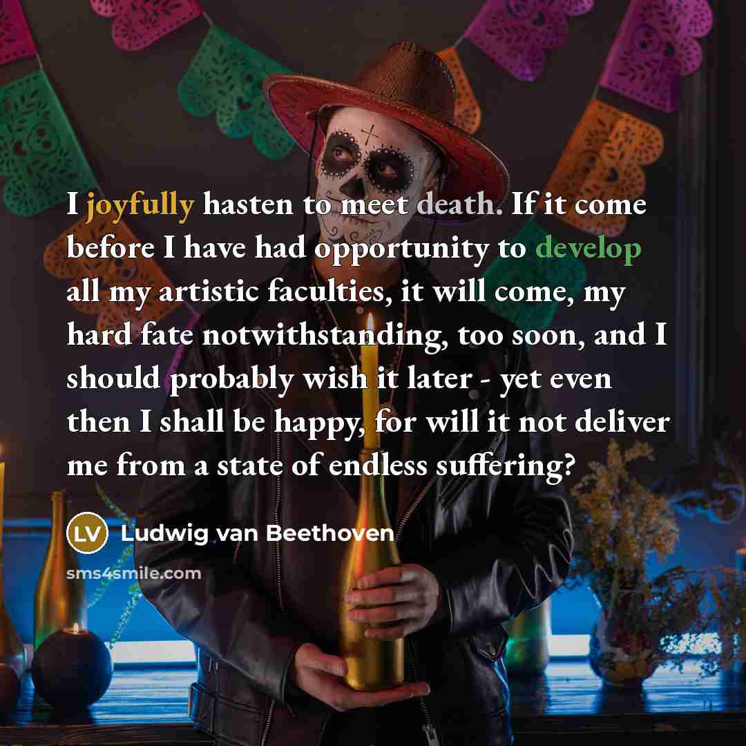 “I joyfully hasten to meet death. If it come before I have had opportunity to develop all my artistic faculties, it will come, my hard fate notwithstanding, too soon, and I should probably wish it later - yet even then I shall be happy, for will it not deliver me from a state of endless suffering?” quote by Ludwig van Beethoven