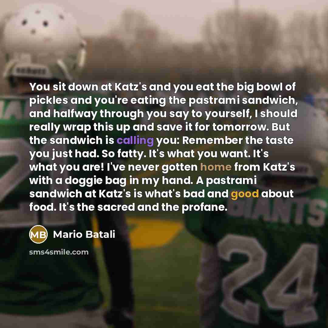 “You sit down at Katz's and you eat the big bowl of pickles and you're eating the pastrami sandwich, and halfway through you say to yourself, I should really wrap this up and save it for tomorrow. But the sandwich is calling you: Remember the taste you just had. So fatty. It's what you want. It's…” quote by Mario Batali