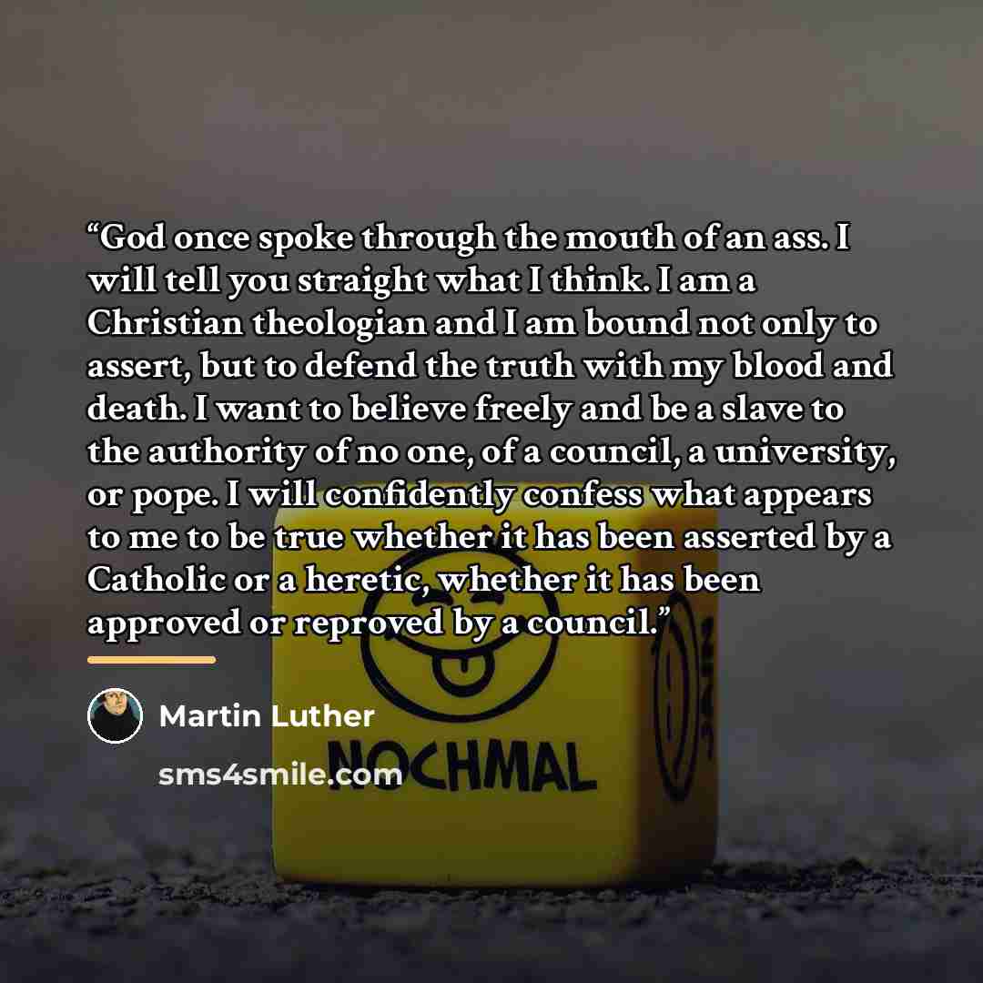 “God once spoke through the mouth of an ass. I will tell you straight what I think. I am a Christian theologian and I am bound not only to assert, but to defend the truth with my blood and death. I want to believe freely and be a slave to the authority of no one, of a council, a university, or…” quote by Martin Luther