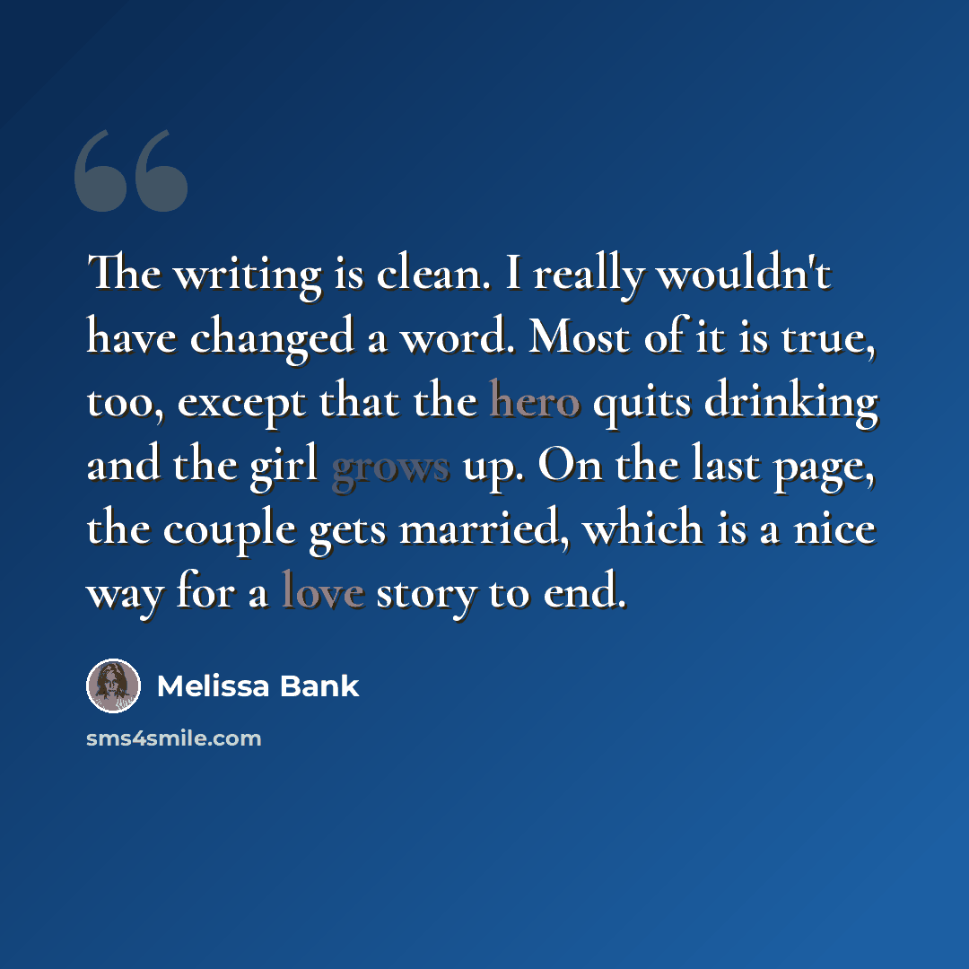 “The writing is clean. I really wouldn't have changed a word. Most of it is true, too, except that the hero quits drinking and the girl grows up. On the last page, the couple gets married, which is a nice way for a love story to end.” quote by Melissa Bank
