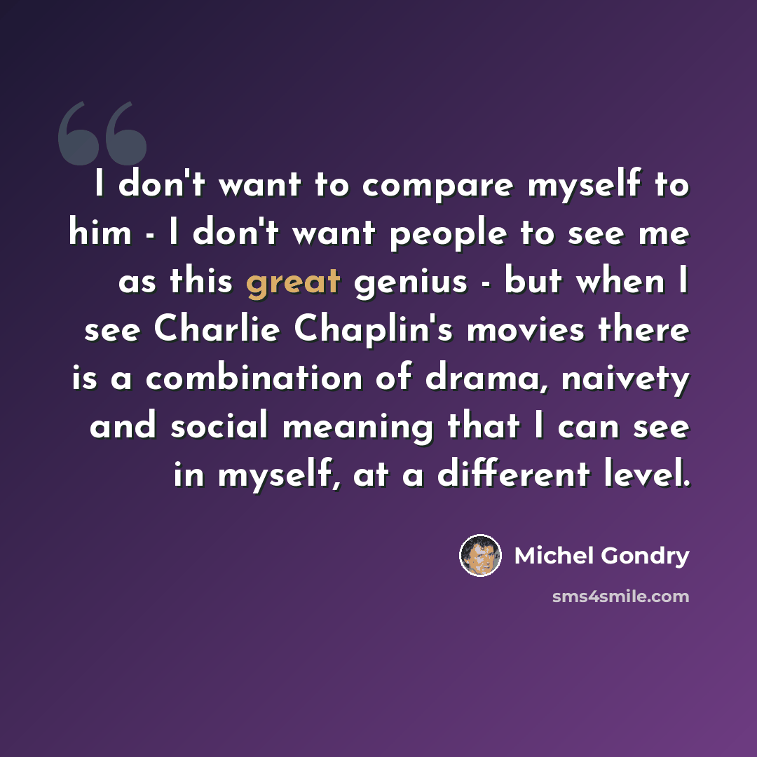 “I don't want to compare myself to him - I don't want people to see me as this great genius - but when I see Charlie Chaplin's movies there is a combination of drama, naivety and social meaning that I can see in myself, at a different level.” quote by Michel Gondry