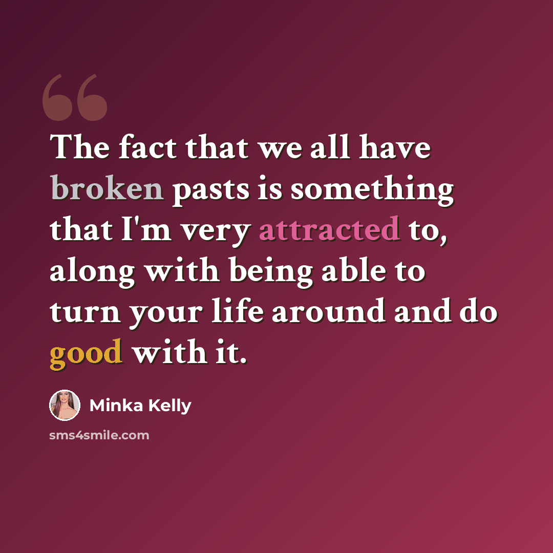 “The fact that we all have broken pasts is something that I'm very attracted to, along with being able to turn your life around and do good with it.” quote by Minka Kelly