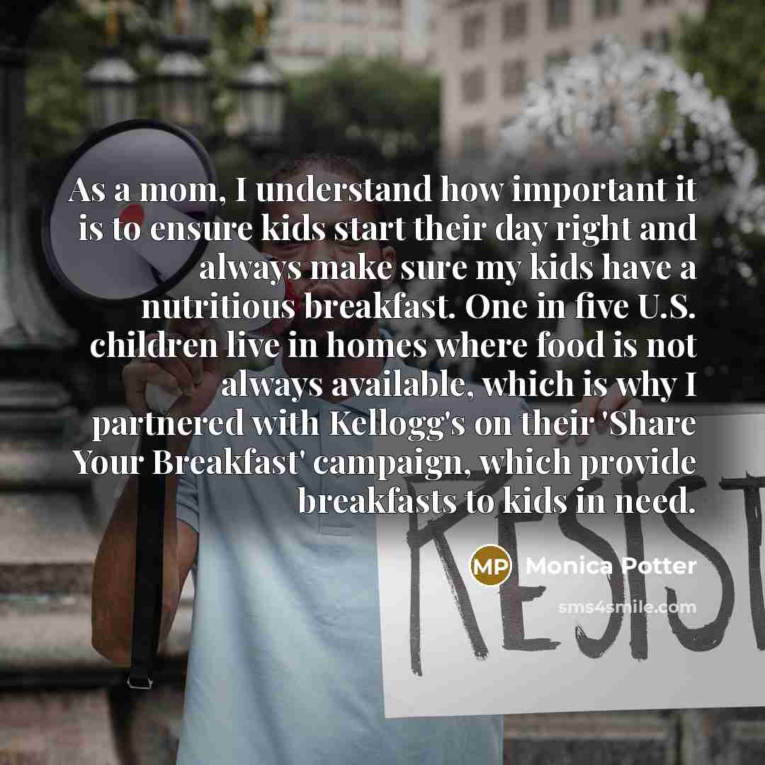 “As a mom, I understand how important it is to ensure kids start their day right and always make sure my kids have a nutritious breakfast. One in five U.S. children live in homes where food is not always available, which is why I partnered with Kellogg's on their 'Share Your Breakfast' campaign…” quote by Monica Potter