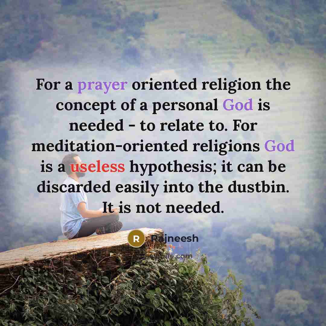 “For a prayer oriented religion the concept of a personal God is needed - to relate to. For meditation-oriented religions God is a useless hypothesis; it can be discarded easily into the dustbin. It is not needed.” quote by Rajneesh