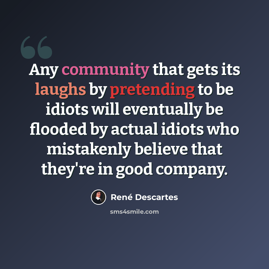 “Any community that gets its laughs by pretending to be idiots will eventually be flooded by actual idiots who mistakenly believe that they're in good company.” quote by Rene Descartes