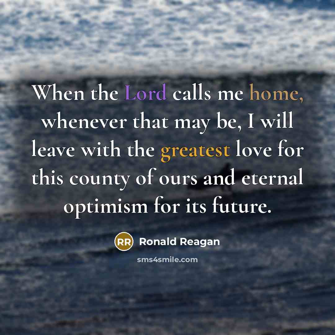 “When the Lord calls me home, whenever that may be, I will leave with the greatest love for this county of ours and eternal optimism for its future.” quote by Ronald Reagan