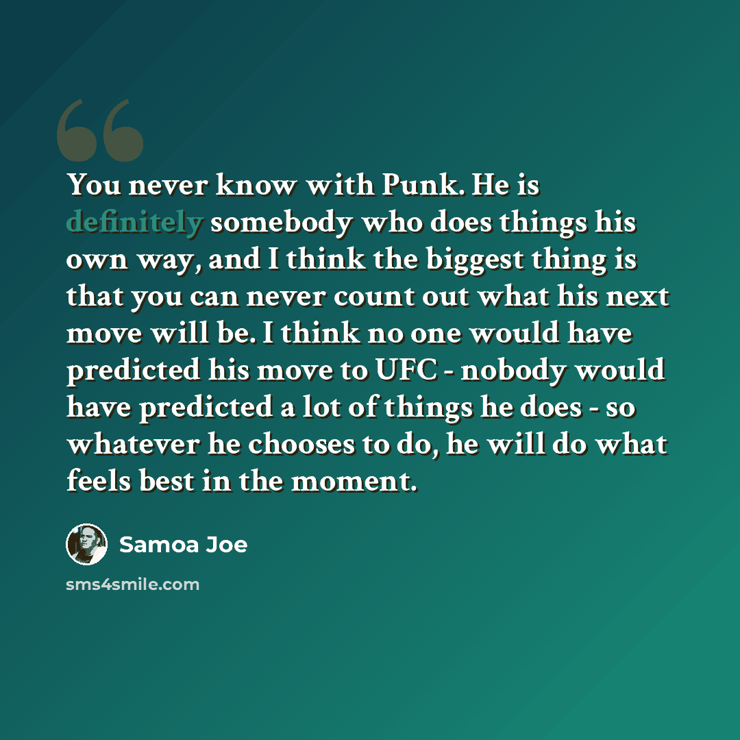 “You never know with Punk. He is definitely somebody who does things his own way, and I think the biggest thing is that you can never count out what his next move will be. I think no one would have predicted his move to UFC - nobody would have predicted a lot of things he does - so whatever he…” quote by Samoa Joe