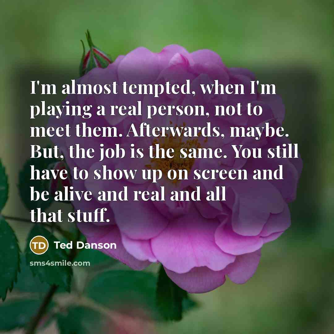 “I'm almost tempted, when I'm playing a real person, not to meet them. Afterwards, maybe. But, the job is the same. You still have to show up on screen and be alive and real and all that stuff.” quote by Ted Danson