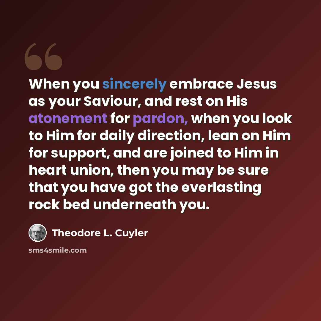 “When you sincerely embrace Jesus as your Saviour, and rest on His atonement for pardon, when you look to Him for daily direction, lean on Him for support, and are joined to Him in heart union, then you may be sure that you have got the everlasting rock bed underneath you.” quote by Theodore L. Cuyler