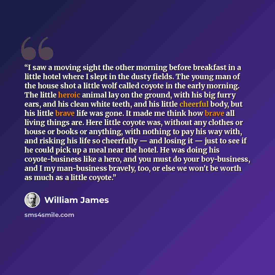 “I saw a moving sight the other morning before breakfast in a little hotel where I slept in the dusty fields. The young man of the house shot a little wolf called coyote in the early morning. The little heroic animal lay on the ground, with his big furry ears, and his clean white teeth, and his…” quote by William James