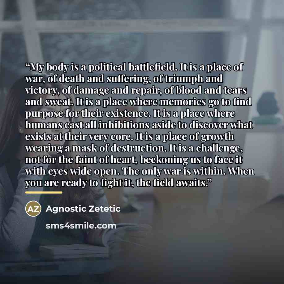 “My body is a political battlefield. It is a place of war, of death and suffering, of triumph and victory, of damage and repair, of blood and tears and sweat. It is a place where memories go to find purpose for their existence. It is a place where humans cast all inhibitions aside to discover what…” quote by Agnostic Zetetic