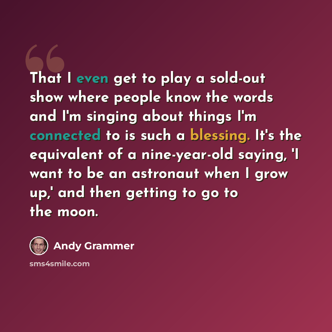 “That I even get to play a sold-out show where people know the words and I'm singing about things I'm connected to is such a blessing. It's the equivalent of a nine-year-old saying, 'I want to be an astronaut when I grow up,' and then getting to go to the moon.” quote by Andy Grammer