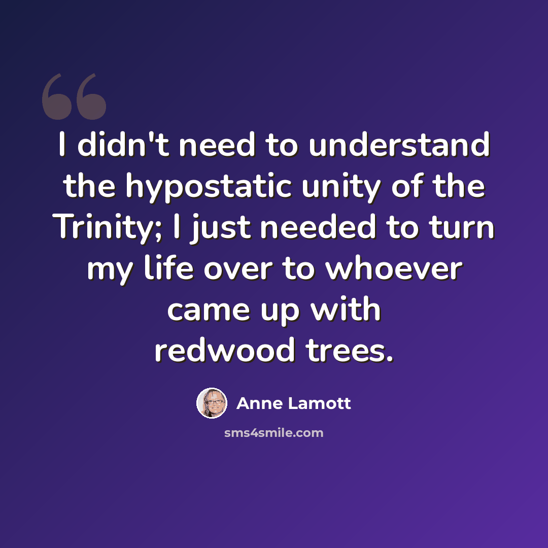 “I didn't need to understand the hypostatic unity of the Trinity; I just needed to turn my life over to whoever came up with redwood trees.” quote by Anne Lamott