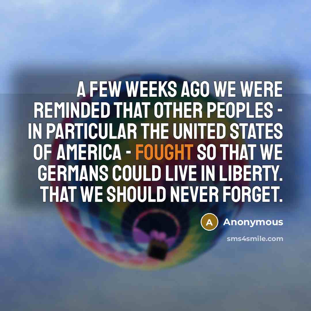 “A few weeks ago we were reminded that other peoples - in particular the United States of America - fought so that we Germans could live in liberty. That we should never forget.” quote by Anonymous