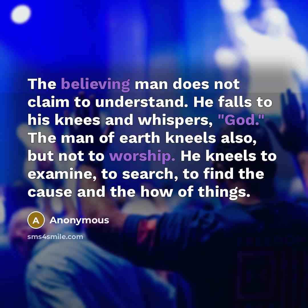 “The believing man does not claim to understand. He falls to his knees and whispers, "God." The man of earth kneels also, but not to worship. He kneels to examine, to search, to find the cause and the how of things.” quote by Anonymous
