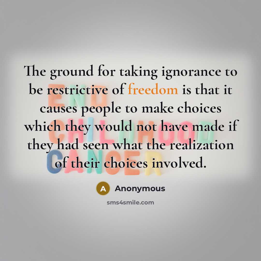 “The ground for taking ignorance to be restrictive of freedom is that it causes people to make choices which they would not have made if they had seen what the realization of their choices involved.” quote by Anonymous