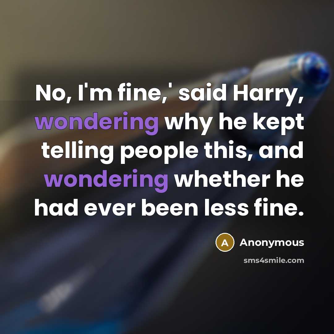 “No, I'm fine,' said Harry, wondering why he kept telling people this, and wondering whether he had ever been less fine.” quote by Anonymous