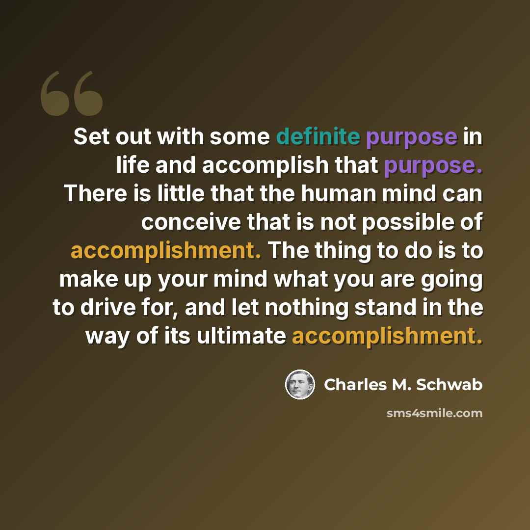 “Set out with some definite purpose in life and accomplish that purpose. There is little that the human mind can conceive that is not possible of accomplishment. The thing to do is to make up your mind what you are going to drive for, and let nothing stand in the way of its ultimate accomplishment.” quote by Charles M. Schwab