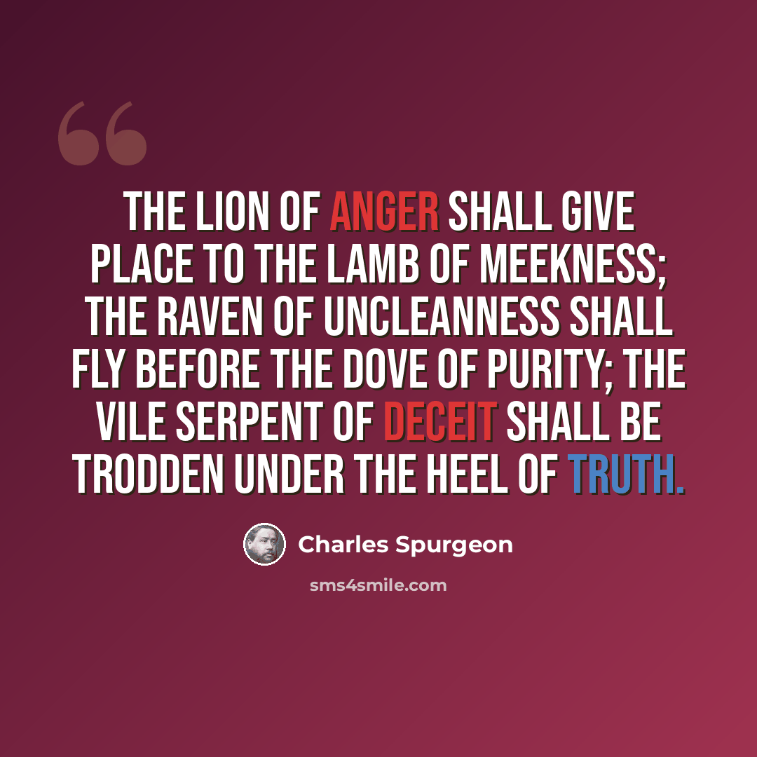 “The lion of anger shall give place to the lamb of meekness; the raven of uncleanness shall fly before the dove of purity; the vile serpent of deceit shall be trodden under the heel of truth.” quote by Charles Spurgeon