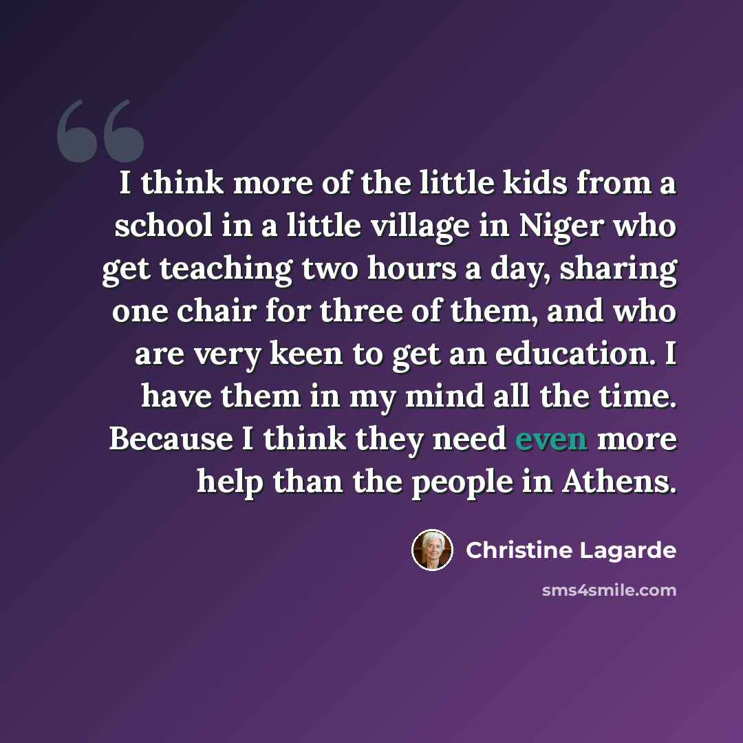 “I think more of the little kids from a school in a little village in Niger who get teaching two hours a day, sharing one chair for three of them, and who are very keen to get an education. I have them in my mind all the time. Because I think they need even more help than the people in Athens.” quote by Christine Lagarde