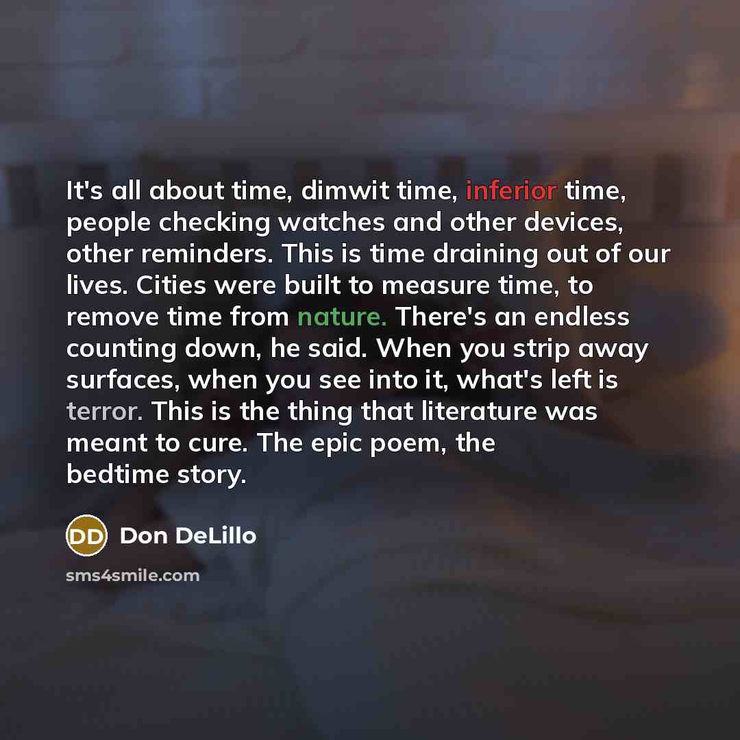 “It's all about time, dimwit time, inferior time, people checking watches and other devices, other reminders. This is time draining out of our lives. Cities were built to measure time, to remove time from nature. There's an endless counting down, he said. When you strip away surfaces, when you see…” quote by Don DeLillo