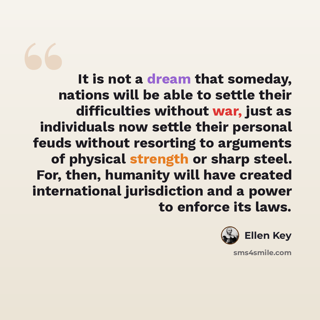 “It is not a dream that someday, nations will be able to settle their difficulties without war, just as individuals now settle their personal feuds without resorting to arguments of physical strength or sharp steel. For, then, humanity will have created international jurisdiction and a power to…” quote by Ellen Key