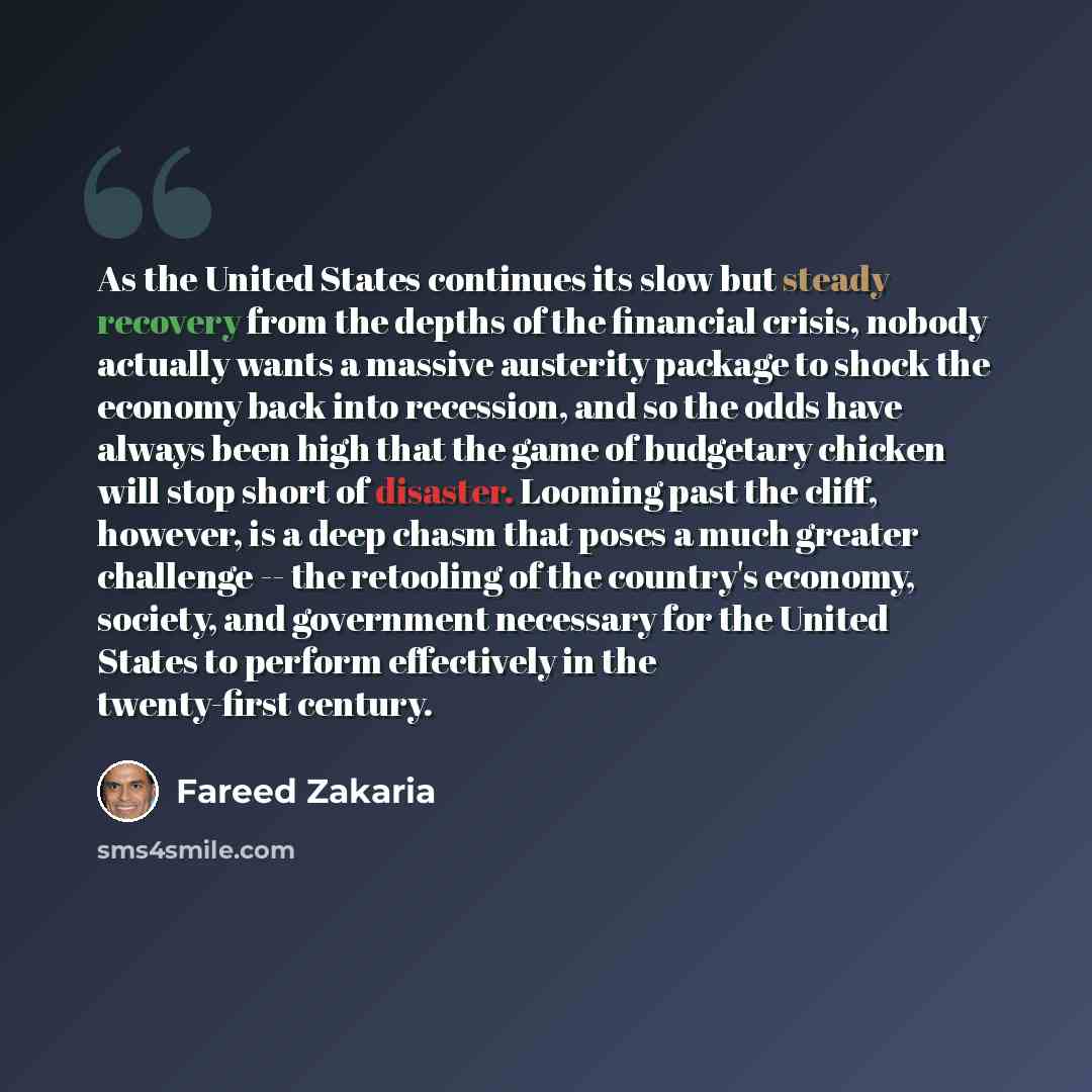 “As the United States continues its slow but steady recovery from the depths of the financial crisis, nobody actually wants a massive austerity package to shock the economy back into recession, and so the odds have always been high that the game of budgetary chicken will stop short of disaster…” quote by Fareed Zakaria