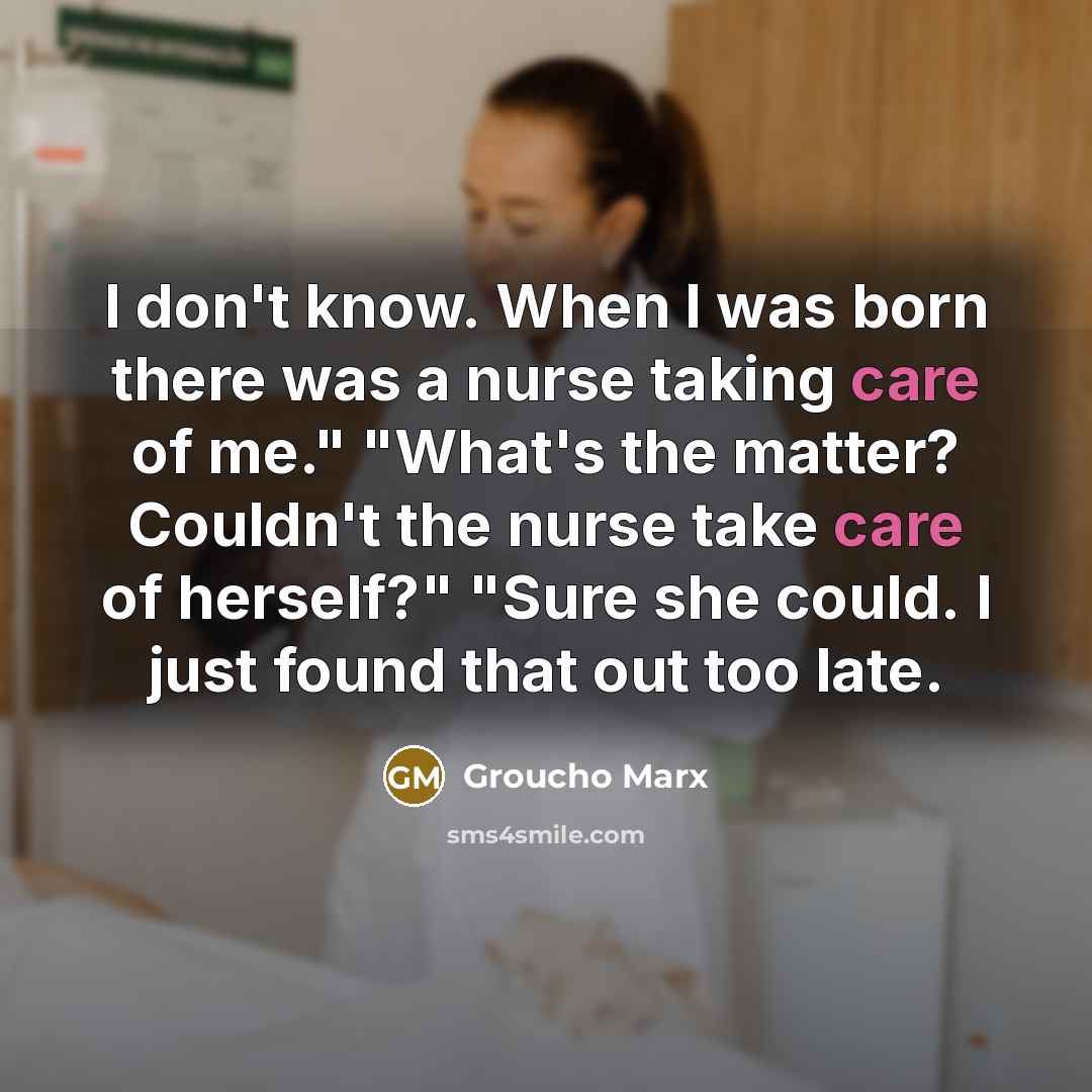 “I don't know. When I was born there was a nurse taking care of me." "What's the matter? Couldn't the nurse take care of herself?" "Sure she could. I just found that out too late.” quote by Groucho Marx
