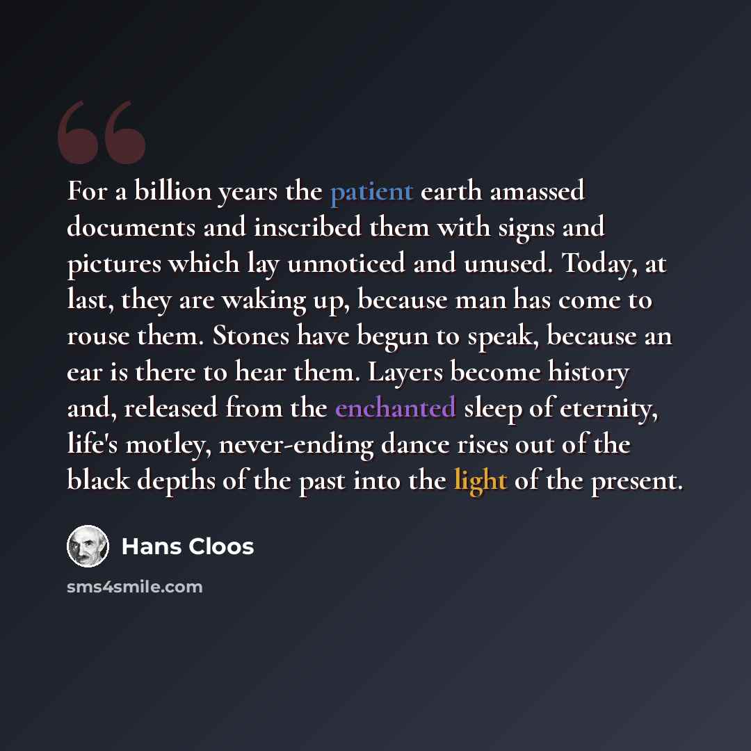 “For a billion years the patient earth amassed documents and inscribed them with signs and pictures which lay unnoticed and unused. Today, at last, they are waking up, because man has come to rouse them. Stones have begun to speak, because an ear is there to hear them. Layers become history and…” quote by Hans Cloos