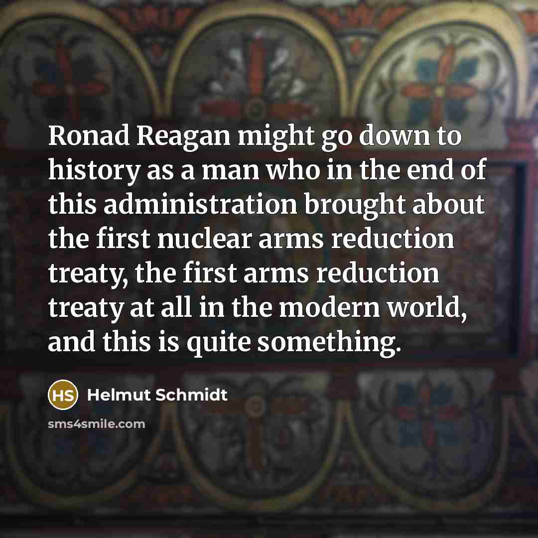 “Ronad Reagan might go down to history as a man who in the end of this administration brought about the first nuclear arms reduction treaty, the first arms reduction treaty at all in the modern world, and this is quite something.” quote by Helmut Schmidt
