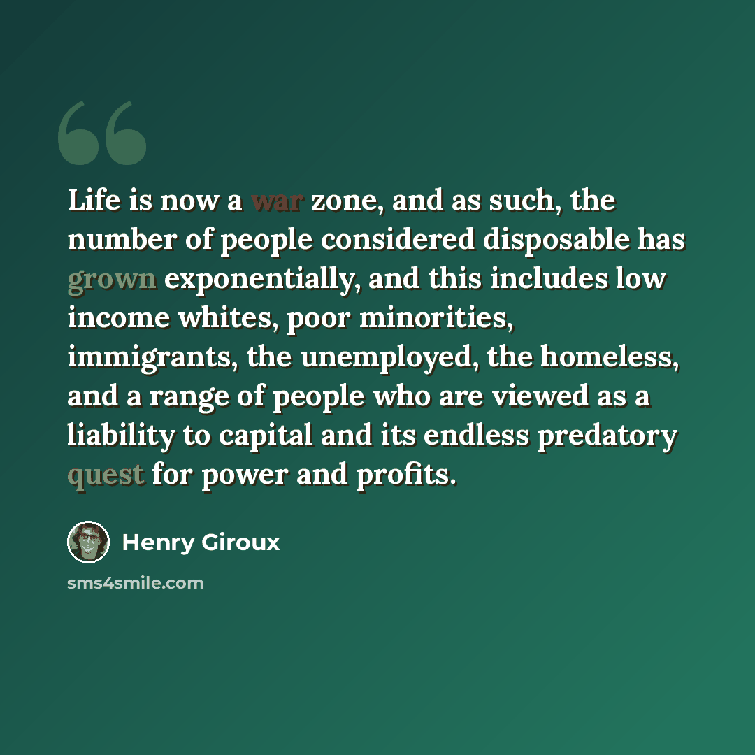 “Life is now a war zone, and as such, the number of people considered disposable has grown exponentially, and this includes low income whites, poor minorities, immigrants, the unemployed, the homeless, and a range of people who are viewed as a liability to capital and its endless predatory quest…” quote by Henry Giroux