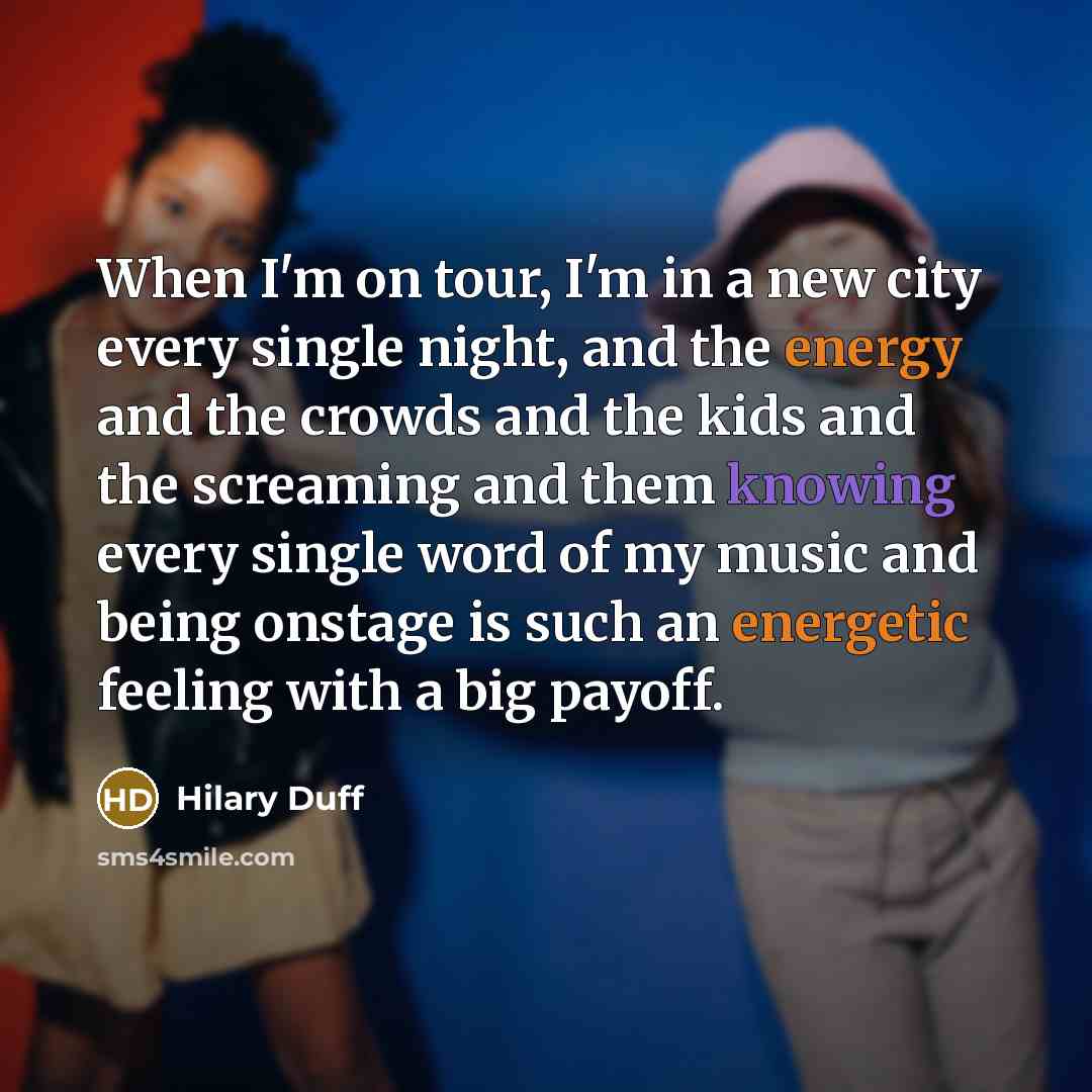 “When I'm on tour, I'm in a new city every single night, and the energy and the crowds and the kids and the screaming and them knowing every single word of my music and being onstage is such an energetic feeling with a big payoff.” quote by Hilary Duff