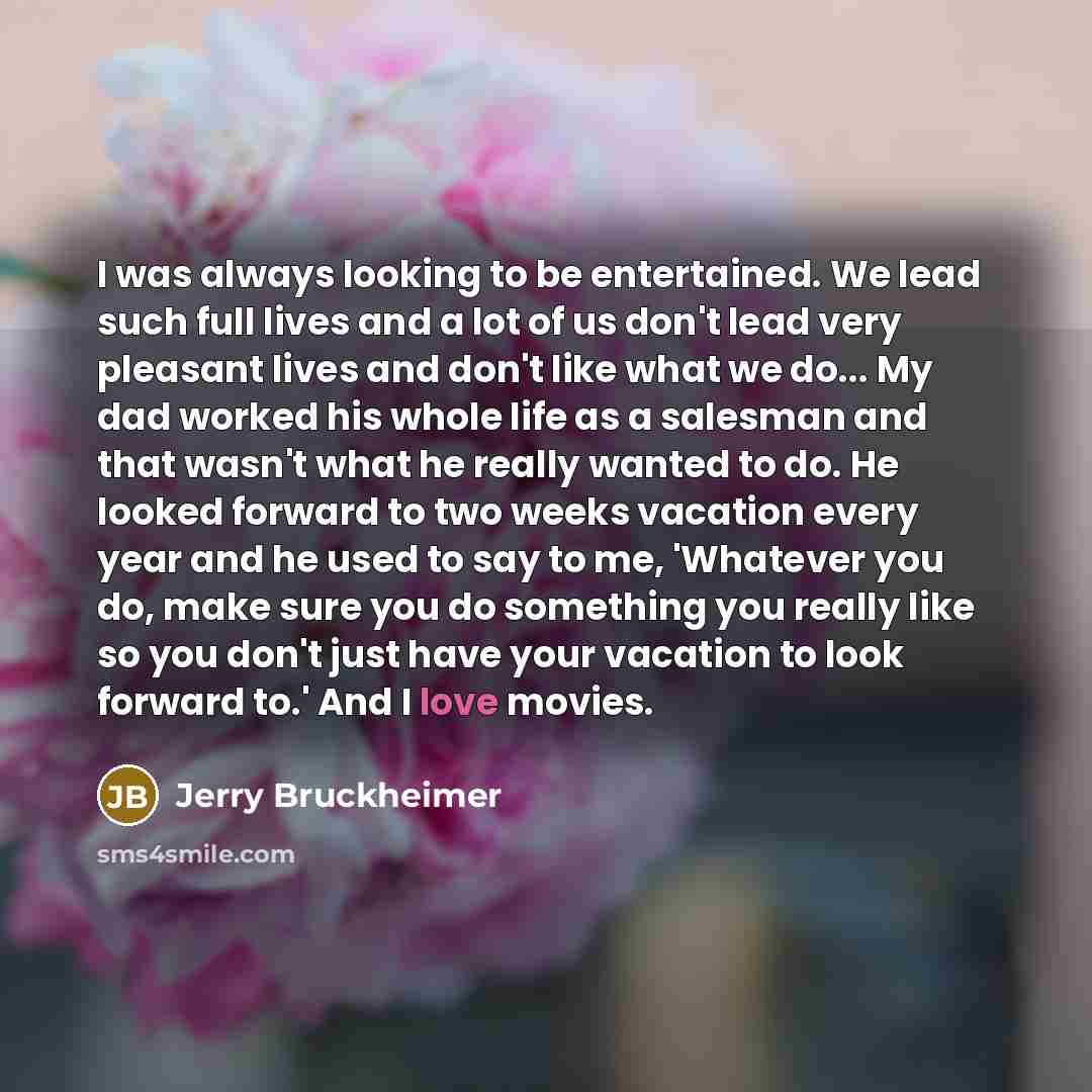 “I was always looking to be entertained. We lead such full lives and a lot of us don't lead very pleasant lives and don't like what we do... My dad worked his whole life as a salesman and that wasn't what he really wanted to do. He looked forward to two weeks vacation every year and he used to say…” quote by Jerry Bruckheimer
