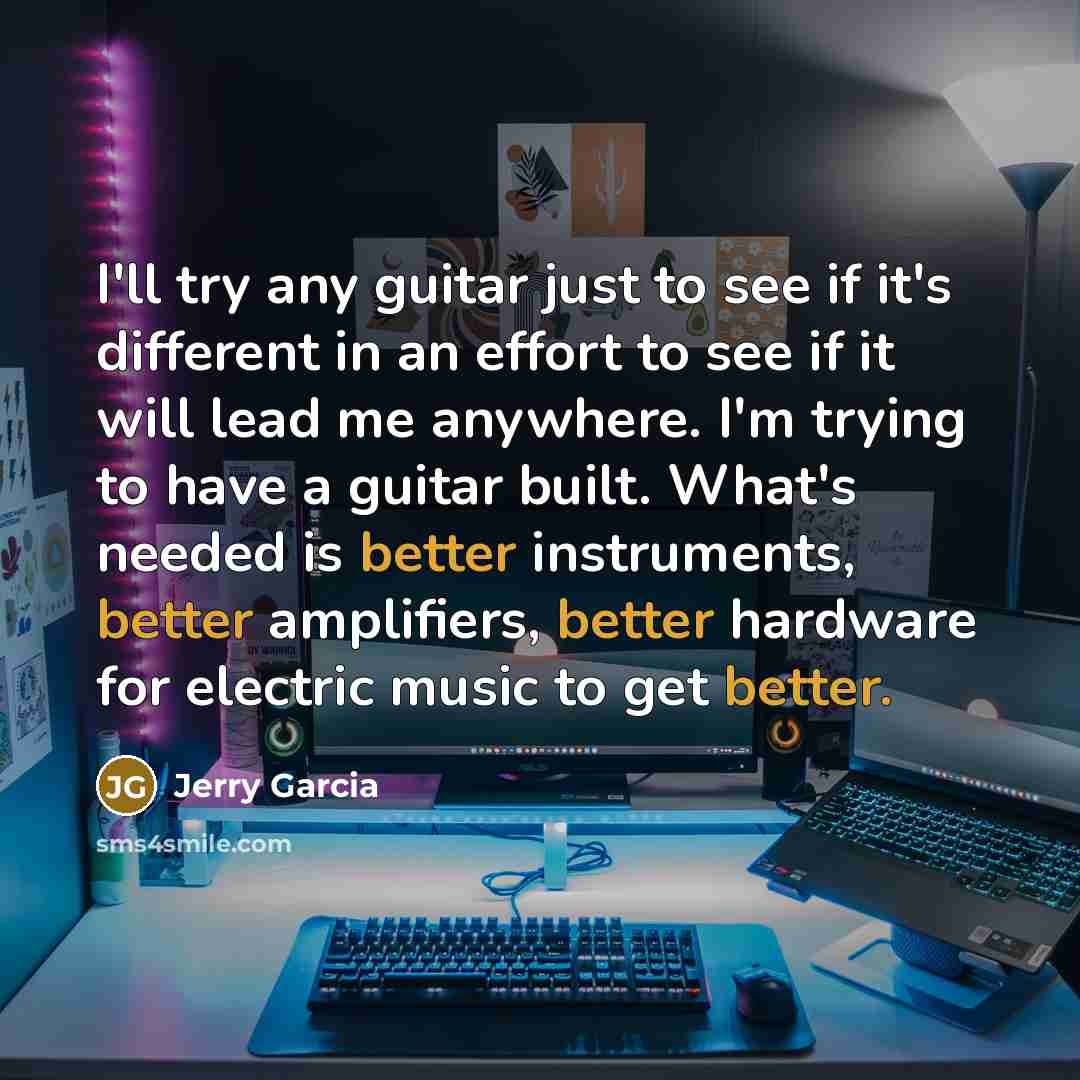 “I'll try any guitar just to see if it's different in an effort to see if it will lead me anywhere. I'm trying to have a guitar built. What's needed is better instruments, better amplifiers, better hardware for electric music to get better.” quote by Jerry Garcia